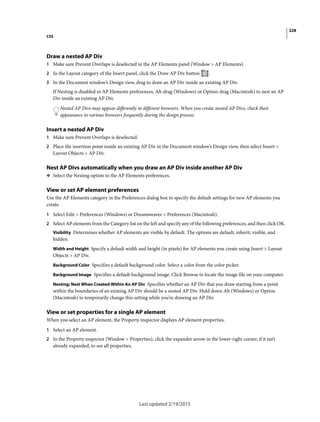 228
CSS
Last updated 2/19/2015
Draw a nested AP Div
1 Make sure Prevent Overlaps is deselected in the AP Elements panel (Window > AP Elements).
2 In the Layout category of the Insert panel, click the Draw AP Div button .
3 In the Document window’s Design view, drag to draw an AP Div inside an existing AP Div.
If Nesting is disabled in AP Elements preferences, Alt-drag (Windows) or Option-drag (Macintosh) to nest an AP
Div inside an existing AP Div.
Nested AP Divs may appear differently in different browsers. When you create nested AP Divs, check their
appearance in various browsers frequently during the design process.
Insert a nested AP Div
1 Make sure Prevent Overlaps is deselected.
2 Place the insertion point inside an existing AP Div in the Document window’s Design view, then select Insert >
Layout Objects > AP Div.
Nest AP Divs automatically when you draw an AP Div inside another AP Div
❖ Select the Nesting option in the AP Elements preferences.
View or set AP element preferences
Use the AP Elements category in the Preferences dialog box to specify the default settings for new AP elements you
create.
1 Select Edit > Preferences (Windows) or Dreamweaver > Preferences (Macintosh).
2 Select AP elements from the Category list on the left and specify any of the following preferences, and then click OK.
Visibility Determines whether AP elements are visible by default. The options are default, inherit, visible, and
hidden.
Width and Height Specify a default width and height (in pixels) for AP elements you create using Insert > Layout
Objects > AP Div.
Background Color Specifies a default background color. Select a color from the color picker.
Background Image Specifies a default background image. Click Browse to locate the image file on your computer.
Nesting: Nest When Created Within An AP Div Specifies whether an AP Div that you draw starting from a point
within the boundaries of an existing AP Div should be a nested AP Div. Hold down Alt (Windows) or Option
(Macintosh) to temporarily change this setting while you’re drawing an AP Div.
View or set properties for a single AP element
When you select an AP element, the Property inspector displays AP element properties.
1 Select an AP element.
2 In the Property inspector (Window > Properties), click the expander arrow in the lower-right corner, if it isn’t
already expanded, to see all properties.
 