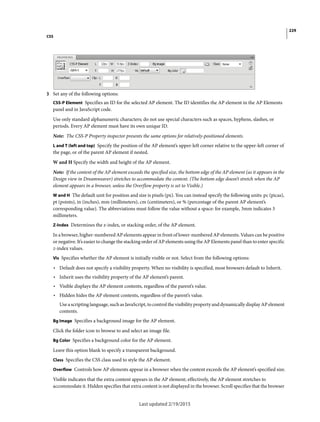 229
CSS
Last updated 2/19/2015
3 Set any of the following options:
CSS-P Element Specifies an ID for the selected AP element. The ID identifies the AP element in the AP Elements
panel and in JavaScript code.
Use only standard alphanumeric characters; do not use special characters such as spaces, hyphens, slashes, or
periods. Every AP element must have its own unique ID.
Note: The CSS-P Property inspector presents the same options for relatively-positioned elements.
L and T (left and top) Specify the position of the AP element’s upper-left corner relative to the upper-left corner of
the page, or of the parent AP element if nested.
W and H Specify the width and height of the AP element.
Note: If the content of the AP element exceeds the specified size, the bottom edge of the AP element (as it appears in the
Design view in Dreamweaver) stretches to accommodate the content. (The bottom edge doesn’t stretch when the AP
element appears in a browser, unless the Overflow property is set to Visible.)
W and H The default unit for position and size is pixels (px). You can instead specify the following units: pc (picas),
pt (points), in (inches), mm (millimeters), cm (centimeters), or % (percentage of the parent AP element’s
corresponding value). The abbreviations must follow the value without a space: for example, 3mm indicates 3
millimeters.
Z-Index Determines the z-index, or stacking order, of the AP element.
In a browser, higher-numbered AP elements appear in front of lower-numbered AP elements. Values can be positive
or negative. It’s easier to change the stacking order of AP elements using the AP Elements panel than to enter specific
z-index values.
Vis Specifies whether the AP element is initially visible or not. Select from the following options:
• Default does not specify a visibility property. When no visibility is specified, most browsers default to Inherit.
• Inherit uses the visibility property of the AP element’s parent.
• Visible displays the AP element contents, regardless of the parent’s value.
• Hidden hides the AP element contents, regardless of the parent’s value.
Use a scripting language, such as JavaScript, to control the visibility property and dynamically display AP element
contents.
Bg Image Specifies a background image for the AP element.
Click the folder icon to browse to and select an image file.
Bg Color Specifies a background color for the AP element.
Leave this option blank to specify a transparent background.
Class Specifies the CSS class used to style the AP element.
Overflow Controls how AP elements appear in a browser when the content exceeds the AP element’s specified size.
Visible indicates that the extra content appears in the AP element; effectively, the AP element stretches to
accommodate it. Hidden specifies that extra content is not displayed in the browser. Scroll specifies that the browser
 