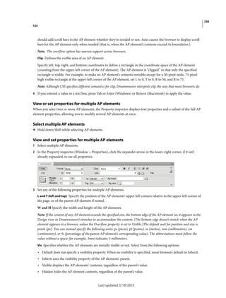 230
CSS
Last updated 2/19/2015
should add scroll bars to the AP element whether they’re needed or not. Auto causes the browser to display scroll
bars for the AP element only when needed (that is, when the AP element’s contents exceed its boundaries.)
Note: The overflow option has uneven support across browsers.
Clip Defines the visible area of an AP element.
Specify left, top, right, and bottom coordinates to define a rectangle in the coordinate space of the AP element
(counting from the upper-left corner of the AP element). The AP element is “clipped” so that only the specified
rectangle is visible. For example, to make an AP element’s contents invisible except for a 50-pixel-wide, 75-pixel-
high visible rectangle at the upper-left corner of the AP element, set L to 0, T to 0, R to 50, and B to 75.
Note: Although CSS specifies different semantics for clip, Dreamweaver interprets clip the way that most browsers do.
4 If you entered a value in a text box, press Tab or Enter (Windows) or Return (Macintosh) to apply the value.
View or set properties for multiple AP elements
When you select two or more AP elements, the Property inspector displays text properties and a subset of the full AP
element properties, allowing you to modify several AP elements at once.
Select multiple AP elements
❖ Hold down Shift while selecting AP elements.
View and set properties for multiple AP elements
1 Select multiple AP elements.
2 In the Property inspector (Window > Properties), click the expander arrow in the lower-right corner, if it isn’t
already expanded, to see all properties.
3 Set any of the following properties for multiple AP elements:
L and T (left and top) Specify the position of the AP elements’ upper-left corners relative to the upper-left corner of
the page, or of the parent AP element if nested.
W and H Specify the width and height of the AP elements.
Note: If the content of any AP element exceeds the specified size, the bottom edge of the AP element (as it appears in the
Design view in Dreamweaver) stretches to accommodate the content. (The bottom edge doesn’t stretch when the AP
element appears in a browser, unless the Overflow property is set to Visible.)The default unit for position and size is
pixels (px). You can instead specify the following units: pc (picas), pt (points), in (inches), mm (millimeters), cm
(centimeters), or % (percentage of the parent AP element’s corresponding value). The abbreviations must follow the
value without a space: for example, 3mm indicates 3 millimeters.
Vis Specifies whether the AP elements are initially visible or not. Select from the following options:
• Default does not specify a visibility property. When no visibility is specified, most browsers default to Inherit.
• Inherit uses the visibility property of the AP elements’ parent.
• Visible displays the AP elements’ contents, regardless of the parent’s value.
• Hidden hides the AP element contents, regardless of the parent’s value.
 