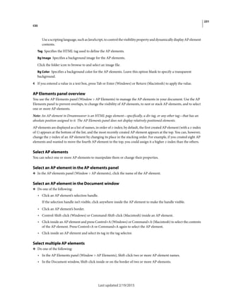 231
CSS
Last updated 2/19/2015
Use a scripting language, such as JavaScript, to control the visibility property and dynamically display AP element
contents.
Tag Specifies the HTML tag used to define the AP elements.
Bg Image Specifies a background image for the AP elements.
Click the folder icon to browse to and select an image file.
Bg Color Specifies a background color for the AP elements. Leave this option blank to specify a transparent
background.
4 If you entered a value in a text box, press Tab or Enter (Windows) or Return (Macintosh) to apply the value.
AP Elements panel overview
You use the AP Elements panel (Window > AP Elements) to manage the AP elements in your document. Use the AP
Elements panel to prevent overlaps, to change the visibility of AP elements, to nest or stack AP elements, and to select
one or more AP elements.
Note: An AP element in Dreamweaver is an HTML page element—specifically, a div tag, or any other tag—that has an
absolute position assigned to it. The AP Elements panel does not display relatively-positioned elements.
AP elements are displayed as a list of names, in order of z-index; by default, the first created AP element (with a z-index
of 1) appears at the bottom of the list, and the most recently created AP element appears at the top. You can, however,
change the z-index of an AP element by changing its place in the stacking order. For example, if you created eight AP
elements and wanted to move the fourth AP element to the top, you could assign it a higher z-index than the others.
Select AP elements
You can select one or more AP elements to manipulate them or change their properties.
Select an AP element in the AP elements panel
❖ In the AP elements panel (Window > AP elements), click the name of the AP element.
Select an AP element in the Document window
❖ Do one of the following:
• Click an AP element’s selection handle.
If the selection handle isn’t visible, click anywhere inside the AP element to make the handle visible.
• Click an AP element’s border.
• Control-Shift-click (Windows) or Command-Shift-click (Macintosh) inside an AP element.
• Click inside an AP element and press Control+A (Windows) or Command+A (Macintosh) to select the contents
of the AP element. Press Control+A or Command+A again to select the AP element.
• Click inside an AP element and select its tag in the tag selector.
Select multiple AP elements
❖ Do one of the following:
• In the AP Elements panel (Window > AP Elements), Shift-click two or more AP element names.
• In the Document window, Shift-click inside or on the border of two or more AP elements.
 