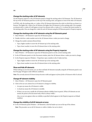 232
CSS
Last updated 2/19/2015
Change the stacking order of AP elements
Use the Property inspector or the AP Elements panel to change the stacking order of AP elements. The AP element at
the top of the AP Elements panel list is at the top of the stacking order, and appears in front of the other AP elements.
In HTML code, the stacking order, or z-index, of the AP elements determines the order in which they are drawn in a
browser. The higher the z-index of an AP element, the higher that AP element is in the stacking order. (For example,
an element with a z-index of 4 will appear on top of an element with a z-index of 3; 1 is always the lowest number in
the stacking order.) You can change the z-index for each AP element using the AP Elements panel or Property inspector.
Change the stacking order of AP elements using the AP Elements panel
1 Select Window > AP Elements to open the AP Elements panel.
2 Double-click the z-index number next to the AP element whose z-index you want to change.
3 Change the number and press Return/Enter.
• Type a higher number to move the AP element up in the stacking order.
• Type a lower number to move the AP element down in the stacking order.
Change the stacking order of AP elements using the Property inspector
1 Select Window > AP Elements to open the AP Elements panel to see the current stacking order.
2 In the AP Elements panel or in the Document window, select the AP element whose z-index you want to change.
3 In the Property inspector (Window > Properties), type a number in the Z-Index text box.
• Type a higher number to move the AP element up in the stacking order.
• Type a lower number to move the AP element down in the stacking order.
Show and hide AP elements
While working on your document, you can show and hide AP elements manually, using the AP Elements panel, to see
how the page will appear under different conditions.
Note: The currently selected AP element always becomes visible and appears in front of other AP elements while it’s selected.
Change AP element visibility
1 Select Window > AP Elements to open the AP Elements panel.
2 Click in the eye icon column for an AP element to change its visibility.
• An open eye means the AP element is visible.
• A closed eye means the AP element is invisible.
• If there is no eye icon, usually the AP element inherits visibility from its parent. (When AP elements are not
nested, the parent is the document body, which is always visible.)
Also, no eye icon appears when no visibility is specified (which appears in the Property inspector as Default
visibility).
Change the visibility of all AP elements at once
❖ In the AP Elements panel (Window > AP Elements), click the header eye icon at the top of the column.
Note: This procedure can set all AP elements to visible or hidden, but not to inherit.
 