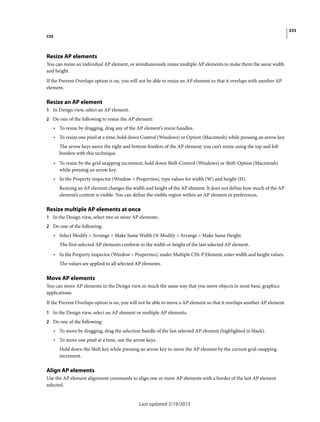 233
CSS
Last updated 2/19/2015
Resize AP elements
You can resize an individual AP element, or simultaneously resize multiple AP elements to make them the same width
and height.
If the Prevent Overlaps option is on, you will not be able to resize an AP element so that it overlaps with another AP
element.
Resize an AP element
1 In Design view, select an AP element.
2 Do one of the following to resize the AP element:
• To resize by dragging, drag any of the AP element’s resize handles.
• To resize one pixel at a time, hold down Control (Windows) or Option (Macintosh) while pressing an arrow key.
The arrow keys move the right and bottom borders of the AP element; you can’t resize using the top and left
borders with this technique.
• To resize by the grid snapping increment, hold down Shift-Control (Windows) or Shift-Option (Macintosh)
while pressing an arrow key.
• In the Property inspector (Window > Properties), type values for width (W) and height (H).
Resizing an AP element changes the width and height of the AP element. It does not define how much of the AP
element’s content is visible. You can define the visible region within an AP element in preferences.
Resize multiple AP elements at once
1 In the Design view, select two or more AP elements.
2 Do one of the following:
• Select Modify > Arrange > Make Same Width Or Modify > Arrange > Make Same Height.
The first selected AP elements conform to the width or height of the last selected AP element.
• In the Property inspector (Window > Properties), under Multiple CSS-P Element, enter width and height values.
The values are applied to all selected AP elements.
Move AP elements
You can move AP elements in the Design view in much the same way that you move objects in most basic graphics
applications.
If the Prevent Overlaps option is on, you will not be able to move a AP element so that it overlaps another AP element.
1 In the Design view, select an AP element or multiple AP elements.
2 Do one of the following:
• To move by dragging, drag the selection handle of the last selected AP element (highlighted in black).
• To move one pixel at a time, use the arrow keys.
Hold down the Shift key while pressing an arrow key to move the AP element by the current grid-snapping
increment.
Align AP elements
Use the AP element alignment commands to align one or more AP elements with a border of the last AP element
selected.
 
