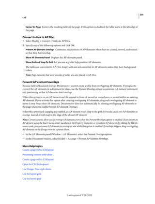 235
CSS
Last updated 2/19/2015
Center On Page Centers the resulting table on the page. If this option is disabled, the table starts at the left edge of
the page.
Convert tables to AP Divs
1 Select Modify > Convert > Tables to AP Divs.
2 Specify any of the following options and click OK:
Prevent AP Element Overlaps Constrains the positions of AP elements when they are created, moved, and resized
so that they don’t overlap.
Show AP Elements Panel Displays the AP elements panel.
Show Grid and Snap To Grid Let you use a grid to help position AP elements.
The tables are converted to AP Divs. Empty cells are not converted to AP elements unless they have background
colors.
Note: Page elements that were outside of tables are also placed in AP Divs.
Prevent AP element overlaps
Because table cells cannot overlap, Dreamweaver cannot create a table from overlapping AP elements. If you plan to
convert the AP elements in a document to tables, use the Prevent Overlap option to constrain AP element movement
and positioning so that AP elements don’t overlap.
When this option is on, an AP element can’t be created in front of, moved or resized over, or nested within an existing
AP element. If you activate this option after creating overlapping AP elements, drag each overlapping AP element to
move it away from other AP elements. Dreamweaver does not automatically fix existing overlapping AP elements in
the page when you enable Prevent AP element Overlaps.
When this option and snapping are enabled, an AP element won’t snap to the grid if it would cause two AP elements to
overlap. Instead, it will snap to the edge of the closest AP element.
Note: Certain actions allow you to overlap AP elements even when the Prevent Overlaps option is enabled. If you insert an
AP element using the Insert menu, enter numbers in the Property inspector, or reposition AP elements by editing the HTML
source code, you can cause AP elements to overlap or nest while this option is enabled. If overlaps happen, drag overlapping
AP elements in the Design view to separate them.
• In the AP Elements panel (Window > AP Elements), select the Prevent Overlaps option.
• In the Document window, select Modify > Arrange > Prevent AP Element Overlaps.
More Help topics
Create a page with a CSS layout
Presenting content with tables
Create a page with a CSS layout
Open the CSS Styles panel
Use Design-Time style sheets
Use the layout grid
Use the layout grid
 