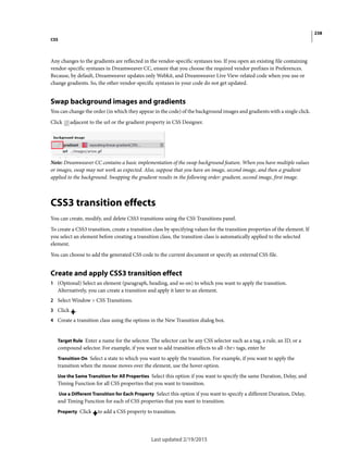 238
CSS
Last updated 2/19/2015
Any changes to the gradients are reflected in the vendor-specific syntaxes too. If you open an existing file containing
vendor-specific syntaxes in Dreamweaver CC, ensure that you choose the required vendor prefixes in Preferences.
Because, by default, Dreamweaver updates only Webkit, and Dreamweaver Live View-related code when you use or
change gradients. So, the other vendor-specific syntaxes in your code do not get updated.
Swap background images and gradients
You can change the order (in which they appear in the code) of the background images and gradients with a single click.
Click adjacent to the url or the gradient property in CSS Designer.
Note: Dreamweaver CC contains a basic implementation of the swap background feature. When you have multiple values
or images, swap may not work as expected. Also, suppose that you have an image, second image, and then a gradient
applied to the background. Swapping the gradient results in the following order: gradient, second image, first image.
CSS3 transition effects
You can create, modify, and delete CSS3 transitions using the CSS Transitions panel.
To create a CSS3 transition, create a transition class by specifying values for the transition properties of the element. If
you select an element before creating a transition class, the transition class is automatically applied to the selected
element.
You can choose to add the generated CSS code to the current document or specify an external CSS file.
Create and apply CSS3 transition effect
1 (Optional) Select an element (paragraph, heading, and so on) to which you want to apply the transition.
Alternatively, you can create a transition and apply it later to an element.
2 Select Window > CSS Transitions.
3 Click .
4 Create a transition class using the options in the New Transition dialog box.
Target Rule Enter a name for the selector. The selector can be any CSS selector such as a tag, a rule, an ID, or a
compound selector. For example, if you want to add transition effects to all <hr> tags, enter hr
Transition On Select a state to which you want to apply the transition. For example, if you want to apply the
transition when the mouse moves over the element, use the hover option.
Use the Same Transition for All Properties Select this option if you want to specify the same Duration, Delay, and
Timing Function for all CSS properties that you want to transition.
Use a Different Transition for Each Property Select this option if you want to specify a different Duration, Delay,
and Timing Function for each of CSS properties that you want to transition.
Property Click to add a CSS property to transition.
 