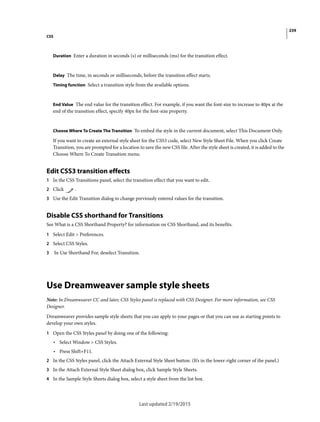 239
CSS
Last updated 2/19/2015
Duration Enter a duration in seconds (s) or milliseconds (ms) for the transition effect.
Delay The time, in seconds or milliseconds, before the transition effect starts.
Timing function Select a transition style from the available options.
End Value The end value for the transition effect. For example, if you want the font-size to increase to 40px at the
end of the transition effect, specify 40px for the font-size property.
Choose Where To Create The Transition To embed the style in the current document, select This Document Only.
If you want to create an external style sheet for the CSS3 code, select New Style Sheet File. When you click Create
Transition, you are prompted for a location to save the new CSS file. After the style sheet is created, it is added to the
Choose Where To Create Transition menu.
Edit CSS3 transition effects
1 In the CSS Transitions panel, select the transition effect that you want to edit.
2 Click .
3 Use the Edit Transition dialog to change previously entered values for the transition.
Disable CSS shorthand for Transitions
See What is a CSS Shorthand Property? for information on CSS Shorthand, and its benefits.
1 Select Edit > Preferences.
2 Select CSS Styles.
3 In Use Shorthand For, deselect Transition.
Use Dreamweaver sample style sheets
Note: In Dreamweaver CC and later, CSS Styles panel is replaced with CSS Designer. For more information, see CSS
Designer.
Dreamweaver provides sample style sheets that you can apply to your pages or that you can use as starting points to
develop your own styles.
1 Open the CSS Styles panel by doing one of the following:
• Select Window > CSS Styles.
• Press Shift+F11.
2 In the CSS Styles panel, click the Attach External Style Sheet button. (It’s in the lower-right corner of the panel.)
3 In the Attach External Style Sheet dialog box, click Sample Style Sheets.
4 In the Sample Style Sheets dialog box, select a style sheet from the list box.
 