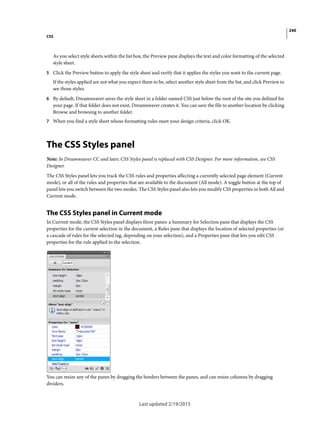 240
CSS
Last updated 2/19/2015
As you select style sheets within the list box, the Preview pane displays the text and color formatting of the selected
style sheet.
5 Click the Preview button to apply the style sheet and verify that it applies the styles you want to the current page.
If the styles applied are not what you expect them to be, select another style sheet from the list, and click Preview to
see those styles.
6 By default, Dreamweaver saves the style sheet in a folder named CSS just below the root of the site you defined for
your page. If that folder does not exist, Dreamweaver creates it. You can save the file to another location by clicking
Browse and browsing to another folder.
7 When you find a style sheet whose formatting rules meet your design criteria, click OK.
The CSS Styles panel
Note: In Dreamweaver CC and later, CSS Styles panel is replaced with CSS Designer. For more information, see CSS
Designer.
The CSS Styles panel lets you track the CSS rules and properties affecting a currently selected page element (Current
mode), or all of the rules and properties that are available to the document (All mode). A toggle button at the top of
panel lets you switch between the two modes. The CSS Styles panel also lets you modify CSS properties in both All and
Current mode.
The CSS Styles panel in Current mode
In Current mode, the CSS Styles panel displays three panes: a Summary for Selection pane that displays the CSS
properties for the current selection in the document, a Rules pane that displays the location of selected properties (or
a cascade of rules for the selected tag, depending on your selection), and a Properties pane that lets you edit CSS
properties for the rule applied to the selection.
You can resize any of the panes by dragging the borders between the panes, and can resize columns by dragging
dividers.
 