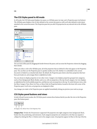 242
CSS
Last updated 2/19/2015
The CSS Styles panel in All mode
In All mode, the CSS Styles panel displays two panes: an All Rules pane (on top), and a Properties pane (on bottom).
The All Rules pane displays a list of rules defined in the current document as well as all rules defined in style sheets
attached to the current document. The Properties pane lets you edit CSS properties for any selected rule in the All Rules
pane.
You can resize either pane by dragging the border between the panes, and can resize the Properties columns by dragging
their divider.
When you select a rule in the All Rules pane, all of the properties that are defined in that rule appear in the Properties
pane. You can then use the Properties pane to quickly modify your CSS, whether it is embedded in the current
document or linked in an attached style sheet. By default, the Properties pane shows only those properties that have
been previously set, and arranges them in alphabetical order.
You can choose to display properties in two other views. Category view displays properties grouped into categories,
such as Font, Background, Block, Border, and so on, with set properties at the top of each category. List view displays
an alphabetical list of all available properties, and likewise sorts set properties to the top. To switch between views, click
the Show Category View, Show List View, or Show Only Set Properties button, located at the lower-left corner of the
Properties pane. In all views, set properties are displayed in blue.
Any changes you make in the Properties pane are applied immediately, letting you preview your work as you go.
CSS Styles panel buttons and views
In both All and Current modes, the CSS Styles panel contains three buttons that let you alter the view in the Properties
pane (the bottom pane):
A Category View B List View C Set Properties View
Category View Divides the Dreamweaver-supported CSS properties into eight categories: font, background, block,
border, box, list, positioning, and extensions. Each category’s properties are contained in a list that you expand or
collapse by clicking the Plus (+) button next to the category name. Set properties appear (in blue) at the top of the list.
 