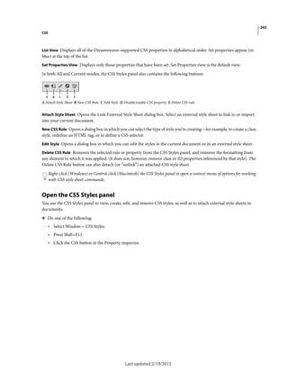 243
CSS
Last updated 2/19/2015
List View Displays all of the Dreamweaver-supported CSS properties in alphabetical order. Set properties appear (in
blue) at the top of the list.
Set Properties View Displays only those properties that have been set. Set Properties view is the default view.
In both All and Current modes, the CSS Styles panel also contains the following buttons:
A Attach Style Sheet B New CSS Rule C Edit Style D Disable/enable CSS property E Delete CSS rule
Attach Style Sheet Opens the Link External Style Sheet dialog box. Select an external style sheet to link to or import
into your current document.
New CSS Rule Opens a dialog box in which you can select the type of style you’re creating—for example, to create a class
style, redefine an HTML tag, or to define a CSS selector.
Edit Style Opens a dialog box in which you can edit the styles in the current document or in an external style sheet.
Delete CSS Rule Removes the selected rule or property from the CSS Styles panel, and removes the formatting from
any element to which it was applied. (It does not, however, remove class or ID properties referenced by that style). The
Delete CSS Rule button can also detach (or “unlink”) an attached CSS style sheet.
Right-click (Windows) or Control-click (Macintosh) the CSS Styles panel to open a context menu of options for working
with CSS style sheet commands.
Open the CSS Styles panel
You use the CSS Styles panel to view, create, edit, and remove CSS styles, as well as to attach external style sheets to
documents.
❖ Do one of the following:
• Select Window > CSS Styles.
• Press Shift+F11.
• Click the CSS button in the Property inspector.
 