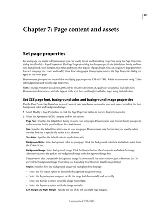 244
Last updated 2/19/2015
Chapter 7: Page content and assets
Set page properties
For each page you create in Dreamweaver, you can specify layout and formatting properties using the Page Properties
dialog box (Modify > Page Properties). The Page Properties dialog box lets you specify the default font family and font
size, background color, margins, link styles, and many other aspects of page design. You can assign new page properties
for each new page you create, and modify those for existing pages. Changes you make in the Page Properties dialog box
apply to the entire page.
Dreamweaver gives you two methods for modifying page properties: CSS or HTML. Adobe recommends using CSS to
set backgrounds and modify page properties.
Note: The page properties you choose apply only to the active document. If a page uses an external CSS style sheet,
Dreamweaver does not overwrite the tags set in the style sheet, as this affects all other pages using that style sheet.
Set CSS page font, background color, and background image properties
Use the Page Properties dialog box to specify several basic page layout options for your web pages, including the font,
background color, and background image.
1 Select Modify > Page Properties, or click the Page Properties button in the text Property inspector.
2 Select the Appearance (CSS) category and set the options.
Page Font Specifies the default font family to use in your web pages. Dreamweaver uses the font family you specify
unless another font is specifically set for a text element.
Size Specifies the default font size to use in your web pages. Dreamweaver uses the font size you specify unless
another font size is specifically set for a text element.
Text Color Specifies the default color to render fonts with.
Background Color Sets a background color for your page. Click the Background color box and select a color from
the Color Picker.
Background Image Sets a background image. Click the Browse button, then browse to and select the image.
Alternatively, enter the path to the background image in the Background Image box.
Dreamweaver tiles (repeats) the background image if it does not fill the entire window, just as browsers do. (To
prevent the background image from tiling, use Cascading Style Sheets to disable image tiling.)
Repeat Specifies how the background image will be displayed on the page:
• Select the No-repeat option to display the background image only once.
• Select the Repeat option to repeat, or tile, the image both horizontally and vertically.
• Select the Repeat-x option to tile the image horizontally.
• Select the Repeat-y option to tile the image vertically.
Left Margin and Right Margin Specify the size of the left and right page margins.
 