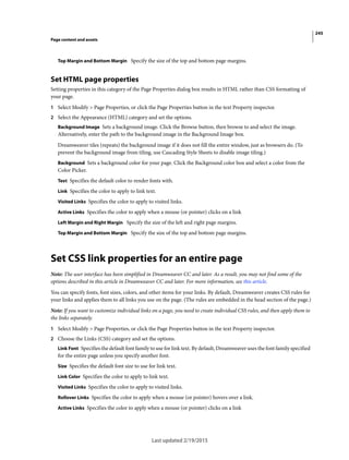 245
Page content and assets
Last updated 2/19/2015
Top Margin and Bottom Margin Specify the size of the top and bottom page margins.
Set HTML page properties
Setting properties in this category of the Page Properties dialog box results in HTML rather than CSS formatting of
your page.
1 Select Modify > Page Properties, or click the Page Properties button in the text Property inspector.
2 Select the Appearance (HTML) category and set the options.
Background Image Sets a background image. Click the Browse button, then browse to and select the image.
Alternatively, enter the path to the background image in the Background Image box.
Dreamweaver tiles (repeats) the background image if it does not fill the entire window, just as browsers do. (To
prevent the background image from tiling, use Cascading Style Sheets to disable image tiling.)
Background Sets a background color for your page. Click the Background color box and select a color from the
Color Picker.
Text Specifies the default color to render fonts with.
Link Specifies the color to apply to link text.
Visited Links Specifies the color to apply to visited links.
Active Links Specifies the color to apply when a mouse (or pointer) clicks on a link
Left Margin and Right Margin Specify the size of the left and right page margins.
Top Margin and Bottom Margin Specify the size of the top and bottom page margins.
Set CSS link properties for an entire page
Note: The user interface has been simplified in Dreamweaver CC and later. As a result, you may not find some of the
options described in this article in Dreamweaver CC and later. For more information, see this article.
You can specify fonts, font sizes, colors, and other items for your links. By default, Dreamweaver creates CSS rules for
your links and applies them to all links you use on the page. (The rules are embedded in the head section of the page.)
Note: If you want to customize individual links on a page, you need to create individual CSS rules, and then apply them to
the links separately.
1 Select Modify > Page Properties, or click the Page Properties button in the text Property inspector.
2 Choose the Links (CSS) category and set the options.
Link Font Specifies the default font family to use for link text. By default, Dreamweaver uses the font family specified
for the entire page unless you specify another font.
Size Specifies the default font size to use for link text.
Link Color Specifies the color to apply to link text.
Visited Links Specifies the color to apply to visited links.
Rollover Links Specifies the color to apply when a mouse (or pointer) hovers over a link.
Active Links Specifies the color to apply when a mouse (or pointer) clicks on a link
 