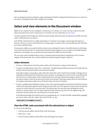 248
Page content and assets
Last updated 2/19/2015
You can change document encoding for a page and change the default encoding that Dreamweaver uses to create new
documents, including the fonts used to display each encoding.
Select and view elements in the Document window
Note: The user interface has been simplified in Dreamweaver CC and later. As a result, you may not find some of the
options described in this article in Dreamweaver CC and later. For more information, see this article.
To select an element in the Design view of the Document window, click the element. If an element is invisible, you must
make it visible before you can select it.
Some HTML code doesn’t have a visible representation in a browser. For example, comment tags don’t appear in
browsers. However, it can be useful while you’re creating a page to be able to select such invisible elements, edit them,
move them, and delete them.
Dreamweaver enables you to specify whether it shows icons marking the location of invisible elements in the Design
view of the Document window. To indicate which element markers appear, you can set options in Invisible Elements
preferences. For example, you can specify that named anchors be visible, but not line breaks.
You can create certain invisible elements (such as comments and named anchors) using buttons in the Common
category of the Insert panel. You can then modify these elements using the Property inspector.
Select elements
• To select a visible element in the Document window, click the element or drag across the element.
• To select an invisible element, select View > Visual Aids > Invisible Elements (if that menu item isn’t already selected)
and then click the element’s marker in the Document window.
Some objects appear on the page in a place other than where their code is inserted. For example, in Design view an
absolutely-positioned element (AP element) can be anywhere on the page, but in Code view the code defining the
AP element is in a fixed location. When invisible elements are showing, Dreamweaver displays markers in the
Document window to show the location of the code for such elements. Selecting a marker selects the entire element;
for example, selecting the marker for an AP element selects the entire AP element.
• To select a complete tag (including its contents, if any), click a tag in the tag selector at the lower left of the Document
window. (The tag selector appears in both Design view and Code view.) The tag selector always shows the tags that
contain the current selection or insertion point. The leftmost tag is the outermost tag containing the current
selection or insertion point. The next tag is contained in that outermost tag, and so on; the rightmost tag is the
innermost one that contains the current selection or insertion point.
In the following example, the insertion point is in a paragraph tag, <p>. To select the table containing the paragraph
you want to select, select the <table> tag to the left of the <p> tag.
View the HTML code associated with the selected text or object
❖ Do one of the following:
• In the Document toolbar, click the Show Code View button.
• Select View > Code.
• In the Document toolbar, click the Show Code and Design Views button.
 