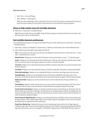 249
Page content and assets
Last updated 2/19/2015
• Select View > Code and Design.
• Select Window > Code Inspector.
When you select something in either code editor (Code view or the Code inspector), it’s generally also selected
in the Document window. You may need to synchronize the two views before the selection appears.
Show or hide marker icons for invisible elements
❖ Select View > Visual Aids > Invisible Elements.
Note: Showing invisible elements may slightly change the layout of a page, moving other elements by a few pixels, so for
precision layout, hide the invisible elements.
Set invisible elements preferences
Use Invisible Elements preferences to specify which kinds of elements will be visible when you select View > Visual Aids
> Invisible Elements.
1 Select Edit > Preferences (Windows) or Dreamweaver > Preferences (Macintosh), then click Invisible Elements.
2 Select which elements should be made visible and click OK.
Note: A check mark next to the name of the element in the dialog box means the element is visible when View > Visual
Aids > Invisible Elements is selected.
Named Anchors Displays an icon that marks the location of each named anchor (a name = "") in the document.
Scripts Displays an icon that marks the location of JavaScript or VBScript code in the body of the document. Select
the icon to edit the script in the Property inspector or to link to an external script file.
Comments Displays an icon that marks the location of HTML comments. Select the icon to see the comment in the
Property inspector.
Line Breaks Displays an icon that marks the location of each line break (BR). This option is deselected by default.
Client-Side Image Maps Displays an icon marking the location of each client-side image map in the document.
Embedded Styles Displays an icon showing the location of CSS styles embedded in the body section of the
document. If CSS styles are placed in the head section of a document, they do not appear in the Document window.
Hidden Form Fields Displays an icon that marks the location of form fields that have the type attribute set to
"hidden".
Form Delimiter Displays a border around a form so you can see where to insert form elements. The border shows
the extent of the form tag, so any form elements inside that border are properly enclosed in form tags.
Anchor Points For AP elements Displays an icon that marks the location of code defining an AP element. The AP
element itself can be anywhere on the page. (AP elements are not invisible elements; only the code defining the AP
element is invisible.) Select the icon to select the AP element; you can then see the contents of the AP element even
if the AP element is marked as hidden.
Anchor Points For Aligned Elements Displays an icon showing the location of HTML code for elements that accept
the align attribute. These include images, tables, ActiveX objects, plug-ins, and applets. In some cases, the code for
the element may be separated from the visible object.
Visual Server Markup Tags Displays the location of server markup tags (such as Active Server Pages tags and
ColdFusion tags) whose content cannot be displayed in the Document window. These tags typically generate HTML
tags when processed by a server. For example, a <CFGRAPH> tag generates an HTML table when processed by a
 