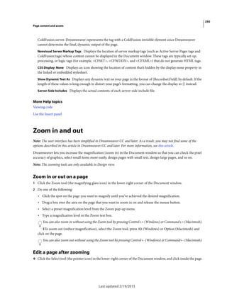 250
Page content and assets
Last updated 2/19/2015
ColdFusion server. Dreamweaver reperesents the tag with a ColdFusion invisible element since Dreamweaver
cannot determine the final, dynamic output of the page.
Nonvisual Server Markup Tags Displays the location of server markup tags (such as Active Server Pages tags and
ColdFusion tags) whose content cannot be displayed in the Document window. These tags are typically set-up,
processing, or logic tags (for example, <CFSET>, <CFWDDX>, and <CFXML>) that do not generate HTML tags.
CSS Display: None Displays an icon showing the location of content that’s hidden by the display:none property in
the linked or embedded stylesheet.
Show Dynamic Text As Displays any dynamic text on your page in the format of {Recordset:Field} by default. If the
length of these values is long enough to distort your page’s formatting, you can change the display to {} instead.
Server-Side Includes Displays the actual contents of each server-side include file.
More Help topics
Viewing code
Use the Insert panel
Zoom in and out
Note: The user interface has been simplified in Dreamweaver CC and later. As a result, you may not find some of the
options described in this article in Dreamweaver CC and later. For more information, see this article.
Dreamweaver lets you increase the magnification (zoom in) in the Document window so that you can check the pixel
accuracy of graphics, select small items more easily, design pages with small text, design large pages, and so on.
Note: The zooming tools are only available in Design view.
Zoom in or out on a page
1 Click the Zoom tool (the magnifying glass icon) in the lower-right corner of the Document window.
2 Do one of the following:
• Click the spot on the page you want to magnify until you’ve achieved the desired magnification.
• Drag a box over the area on the page that you want to zoom in on and release the mouse button.
• Select a preset magnification level from the Zoom pop-up menu.
• Type a magnification level in the Zoom text box.
You can also zoom in without using the Zoom tool by pressing Control+= (Windows) or Command+= (Macintosh).
3To zoom out (reduce magnification), select the Zoom tool, press Alt (Windows) or Option (Macintosh) and
click on the page.
You can also zoom out without using the Zoom tool by pressing Control+- (Windows) or Command+- (Macintosh).
Edit a page after zooming
❖ Click the Select tool (the pointer icon) in the lower-right corner of the Document window, and click inside the page.
 
