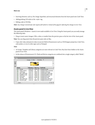 19
What's new
Last updated 2/19/2015
• Inserting elements, such as, Div, Image, hyperlink, and structural elements from the Insert panel into Code View.
• Adding/editing CSS styles in the <style> tag.
• Editing code in CSS files.
Note: Any change in JavaScript code requires full refresh or reload of the page for reflecting the changes in Live View.
Assets panel in Live View
The Assets panel (Windows > Assets) is now made available in Live View. Using the Assets panel, you can easily manage
the following tasks:
• Drag or insert assets (images, URLs, colors, or media) from the preview pane or the list view of the Assets panel.
Note: You can drag assets from the preview pane only on Mac.
• Copy color value and paste its value on any text field in Dreamweaver such as, CSS Designer properties, Code View,
color picker, or even to other apps such as Notepad.
Note:
• As Scripts, Template and Library categories are more relevant in Code View, they have been hidden in the Assets
panel of Live View.
• In this release of Dreamweaver CC, Flash and Movies categories are combined into a single category called "Media" .
 