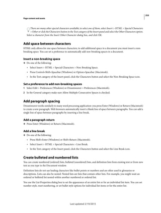 253
Page content and assets
Last updated 2/19/2015
There are many other special characters available; to select one of them, select Insert > HTML > Special Characters
> Other or click the Characters button in the Text category of the Insert panel and select the Other Characters option.
Select a character from the Insert Other Character dialog box, and click OK.
Add space between characters
HTML only allows for one space between characters; to add additional space in a document you must insert a non-
breaking space. You can set a preference to automatically add non-breaking spaces in a document.
Insert a non-breaking space
❖ Do one of the following:
• Select Insert > HTML > Special Characters > Non-Breaking Space.
• Press Control+Shift+Spacebar (Windows) or Option+Spacebar (Macintosh).
• In the Text category of the Insert panel, click the Characters button and select the Non-Breaking Space icon.
Set a preference to add non-breaking spaces
1 Select Edit > Preferences (Windows) or Dreamweaver > Preferences (Macintosh).
2 In the General category make sure Allow Multiple Consecutive Spaces is checked.
Add paragraph spacing
Dreamweaver works similarly to many word processing application: you press Enter (Windows) or Return (Macintosh)
to create a new paragraph. Web browsers automatically insert a blank line of space between paragraphs. You can add a
single line of space between paragraphs by inserting a line break.
Add a paragraph return
❖ Press Enter (Windows) or Return (Macintosh).
Add a line break
❖ Do one of the following:
• Press Shift+Enter (Windows) or Shift+Return (Macintosh).
• Select Insert > HTML > Special Characters > Line Break.
• In the Text category of the Insert panel, click the Characters button and select the Line Break icon.
Create bulleted and numbered lists
You can create numbered (ordered) lists, bulleted (unordered) lists, and definition lists from existing text or from new
text as you type in the Document window.
Definition lists do not use leading characters like bullet points or numbers and are often used in glossaries or
descriptions. Lists can also be nested. Nested lists are lists that contain other lists. For example, you might want an
ordered or bulleted list nested within another numbered or ordered list.
You use the List Properties dialog box to set the appearance of an entire list or for an individual list item. You can set
number style, reset numbering, or set bullet style options for individual list items or for the entire list.
 