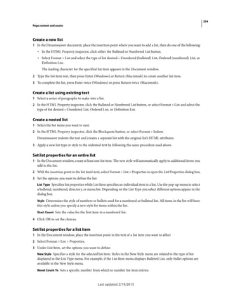 254
Page content and assets
Last updated 2/19/2015
Create a new list
1 In the Dreamweaver document, place the insertion point where you want to add a list, then do one of the following:
• In the HTML Property inspector, click either the Bulleted or Numbered List button.
• Select Format > List and select the type of list desired—Unordered (bulleted) List, Ordered (numbered) List, or
Definition List.
The leading character for the specified list item appears in the Document window.
2 Type the list item text, then press Enter (Windows) or Return (Macintosh) to create another list item.
3 To complete the list, press Enter twice (Windows) or press Return twice (Macintosh).
Create a list using existing text
1 Select a series of paragraphs to make into a list.
2 In the HTML Property inspector, click the Bulleted or Numbered List button, or select Format > List and select the
type of list desired—Unordered List, Ordered List, or Definition List.
Create a nested list
1 Select the list items you want to nest.
2 In the HTML Property inspector, click the Blockquote button, or select Format > Indent.
Dreamweaver indents the text and creates a separate list with the original list’s HTML attributes.
3 Apply a new list type or style to the indented text by following the same procedure used above.
Set list properties for an entire list
1 In the Document window, create at least one list item. The new style will automatically apply to additional items you
add to the list.
2 With the insertion point in the list item’s text, select Format > List > Properties to open the List Properties dialog box.
3 Set the options you want to define the list:
List Type Specifies list properties while List Item specifies an individual item in a list. Use the pop-up menu to select
a bulleted, numbered, directory, or menu list. Depending on the List Type you select different options appear in the
dialog box.
Style Determines the style of numbers or bullets used for a numbered or bulleted list. All items in the list will have
this style unless you specify a new style for items within the list.
Start Count Sets the value for the first item in a numbered list.
4 Click OK to set the choices.
Set list properties for a list item
1 In the Document window, place the insertion point in the text of a list item you want to affect
2 Select Format > List > Properties.
3 Under List Item, set the options you want to define:
New Style Specifies a style for the selected list item. Styles in the New Style menu are related to the type of list
displayed in the List Type menu. For example, if the List Item menu displays Bulleted List, only bullet options are
available in the New Style menu.
Reset Count To Sets a specific number from which to number list item entries.
 