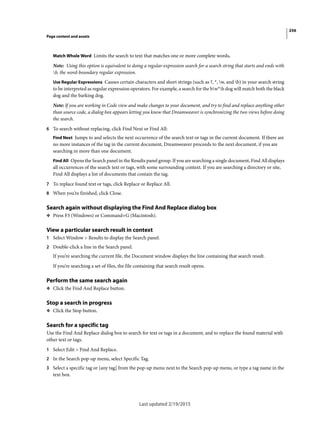 256
Page content and assets
Last updated 2/19/2015
Match Whole Word Limits the search to text that matches one or more complete words.
Note: Using this option is equivalent to doing a regular-expression search for a search string that starts and ends with
b, the word-boundary regular expression.
Use Regular Expressions Causes certain characters and short strings (such as ?, *, w, and b) in your search string
to be interpreted as regular expression operators. For example, a search for the bw*b dog will match both the black
dog and the barking dog.
Note: If you are working in Code view and make changes to your document, and try to find and replace anything other
than source code, a dialog box appears letting you know that Dreamweaver is synchronizing the two views before doing
the search.
6 To search without replacing, click Find Next or Find All:
Find Next Jumps to and selects the next occurrence of the search text or tags in the current document. If there are
no more instances of the tag in the current document, Dreamweaver proceeds to the next document, if you are
searching in more than one document.
Find All Opens the Search panel in the Results panel group. If you are searching a single document, Find All displays
all occurrences of the search text or tags, with some surrounding context. If you are searching a directory or site,
Find All displays a list of documents that contain the tag.
7 To replace found text or tags, click Replace or Replace All.
8 When you’re finished, click Close.
Search again without displaying the Find And Replace dialog box
❖ Press F3 (Windows) or Command+G (Macintosh).
View a particular search result in context
1 Select Window > Results to display the Search panel.
2 Double-click a line in the Search panel.
If you’re searching the current file, the Document window displays the line containing that search result.
If you’re searching a set of files, the file containing that search result opens.
Perform the same search again
❖ Click the Find And Replace button.
Stop a search in progress
❖ Click the Stop button.
Search for a specific tag
Use the Find And Replace dialog box to search for text or tags in a document, and to replace the found material with
other text or tags.
1 Select Edit > Find And Replace.
2 In the Search pop-up menu, select Specific Tag.
3 Select a specific tag or [any tag] from the pop-up menu next to the Search pop-up menu, or type a tag name in the
text box.
 