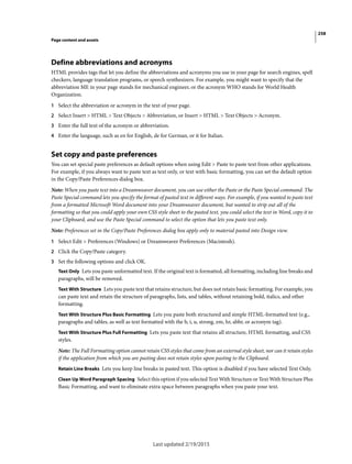 258
Page content and assets
Last updated 2/19/2015
Define abbreviations and acronyms
HTML provides tags that let you define the abbreviations and acronyms you use in your page for search engines, spell
checkers, language translation programs, or speech synthesizers. For example, you might want to specify that the
abbreviation ME in your page stands for mechanical engineer, or the acronym WHO stands for World Health
Organization.
1 Select the abbreviation or acronym in the text of your page.
2 Select Insert > HTML > Text Objects > Abbreviation, or Insert > HTML > Text Objects > Acronym.
3 Enter the full text of the acronym or abbreviation.
4 Enter the language, such as en for English, de for German, or it for Italian.
Set copy and paste preferences
You can set special paste preferences as default options when using Edit > Paste to paste text from other applications.
For example, if you always want to paste text as text only, or text with basic formatting, you can set the default option
in the Copy/Paste Preferences dialog box.
Note: When you paste text into a Dreamweaver document, you can use either the Paste or the Paste Special command. The
Paste Special command lets you specify the format of pasted text in different ways. For example, if you wanted to paste text
from a formatted Microsoft Word document into your Dreamweaver document, but wanted to strip out all of the
formatting so that you could apply your own CSS style sheet to the pasted text, you could select the text in Word, copy it to
your Clipboard, and use the Paste Special command to select the option that lets you paste text only.
Note: Preferences set in the Copy/Paste Preferences dialog box apply only to material pasted into Design view.
1 Select Edit > Preferences (Windows) or Dreamweaver Preferences (Macintosh).
2 Click the Copy/Paste category.
3 Set the following options and click OK.
Text Only Lets you paste unformatted text. If the original text is formatted, all formatting, including line breaks and
paragraphs, will be removed.
Text With Structure Lets you paste text that retains structure, but does not retain basic formatting. For example, you
can paste text and retain the structure of paragraphs, lists, and tables, without retaining bold, italics, and other
formatting.
Text With Structure Plus Basic Formatting Lets you paste both structured and simple HTML-formatted text (e.g.,
paragraphs and tables, as well as text formatted with the b, i, u, strong, em, hr, abbr, or acronym tag).
Text With Structure Plus Full Formatting Lets you paste text that retains all structure, HTML formatting, and CSS
styles.
Note: The Full Formatting option cannot retain CSS styles that come from an external style sheet, nor can it retain styles
if the application from which you are pasting does not retain styles upon pasting to the Clipboard.
Retain Line Breaks Lets you keep line breaks in pasted text. This option is disabled if you have selected Text Only.
Clean Up Word Paragraph Spacing Select this option if you selected Text With Structure or Text With Structure Plus
Basic Formatting, and want to eliminate extra space between paragraphs when you paste your text.
 