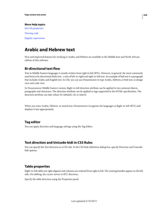 259Page content and assets
More Help topics
Set CSS properties
Viewing code
Regular expressions
Arabic and Hebrew text
New and improved features for working in Arabic and Hebrew are available in the Middle East and North African
edition of this software.
Bi-directional text flow
Text in Middle Eastern languages is mostly written from right to left (RTL). However, in general, the most commonly
used form is bi-directional (bidi) text - a mix of left-to-right and right-to-left text. An example of bidi text is a paragraph
that includes Arabic and English text. In CS6, you can use Dreamweaver to type Arabic, Hebrew, or bidi text, in design
view and code view.
In Dreamweaver Middle Eastern version, Right-to-left direction attribute can be applied to two notional objects,
paragraphs and characters. The direction attribute can be applied to tags supported in the HTML specification. The
direction attribute can take values: ltr (default), rtl, or inherit.
When you enter Arabic, Hebrew, or mixed text, Dreamweaver recognizes the languages as Right-to-left (RTL) and
displays it text appropriately.
Tag editor
You can apply direction and language settings using the Tag Editor.
Text direction and Unicode-bidi in CSS Rules
You can specify the Text direction as a CSS rule. In the CSS Rule definition dialog box, specify Direction and Unicode-
bidi options.
Table properties
Right-to-left tables are right aligned, and columns are ordered from right to left. The resizing handles appear on the left
side. On tabbing, the cursor moves in RTL direction..
Specify the table direction using the Properties panel.
Last updated 2/19/2015
 