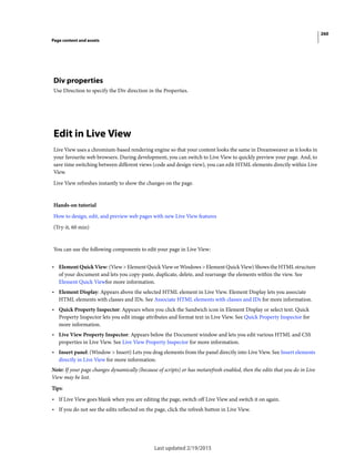 260
Page content and assets
Last updated 2/19/2015
Div properties
Use Direction to specify the Div direction in the Properties.
Edit in Live View
Live View uses a chromium-based rendering engine so that your content looks the same in Dreamweaver as it looks in
your favourite web browsers. During development, you can switch to Live View to quickly preview your page. And, to
save time switching between different views (code and design view), you can edit HTML elements directly within Live
View.
Live View refreshes instantly to show the changes on the page.
Hands-on tutorial
How to design, edit, and preview web pages with new Live View features
(Try-it, 60 min)
You can use the following components to edit your page in Live View:
• Element Quick View: (View > Element Quick View or Windows > Element Quick View) Shows the HTML structure
of your document and lets you copy-paste, duplicate, delete, and rearrange the elements within the view. See
Element Quick Viewfor more information.
• Element Display: Appears above the selected HTML element in Live View. Element Display lets you associate
HTML elements with classes and IDs. See Associate HTML elements with classes and IDs for more information.
• Quick Property Inspector: Appears when you click the Sandwich icon in Element Display or select text. Quick
Property Inspector lets you edit image attributes and format text in Live View. See Quick Property Inspector for
more information.
• Live View Property Inspector: Appears below the Document window and lets you edit various HTML and CSS
properties in Live View. See Live View Property Inspector for more information.
• Insert panel: (Window > Insert) Lets you drag elements from the panel directly into Live View. See Insert elements
directly in Live View for more information.
Note: If your page changes dynamically (because of scripts) or has metarefresh enabled, then the edits that you do in Live
View may be lost.
Tips:
• If Live View goes blank when you are editing the page, switch off Live View and switch it on again.
• If you do not see the edits reflected on the page, click the refresh button in Live View.
 