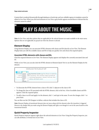 261
Page content and assets
Last updated 2/19/2015
Content that is rendered dynamically through databases or JavaScript, and non-editable regions in templates cannot be
edited in Live View. When you click such elements in Live View, a grey border appears around them to indicate that the
elements cannot be edited.
Note: In Live View, only those options that are applicable for the selected element are made available in the main menu.
Options that are not applicable are greyed out when the element is selected.
Element Display
Using Element Display, you can associate HTML elements with classes and IDs directly in Live View. The Element
Display hints you with the available classes and IDs to help you quickly view and choose the required option.
Associate HTML elements with classes and IDs
Click the required element in Live View. The Element Display appears and displays the currently associated class and
ID.
While in Live View, you can also click the HTML element in Element Quick View to see the Element Display for the
element.
• To dissociate the HTML element from a class or ID, click ‘x’ adjacent to the class or ID.
• To change the class or ID associated with the HTML element, click in the box. A list of available classes and IDs
appears. Click the required option.
• To add a class or an ID and apply it to the element, click ‘+’, and type in the name. To save the changes, click '+' or
press Enter.
You can then use the CSS Designer to define a selector that includes this class or ID.
Note: Element Display of transitional elements does not move along with the elements when the transition is triggered.
However, the changes that you make using the Element Display take effect even though it is not at the same location as the
transitional element.
Quick Property Inspector
Quick Property Inspector appears right above the selected elements in Live View. Using this Property Inspector, you
can edit attributes, or format text in Live View.
 