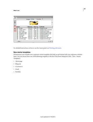 20
What's new
Last updated 2/19/2015
For detailed instructions on how to use the Assets panel, see Working with assets.
New starter templates
Dreamweaver now includes new, responsive starter templates that help you get started with your responsive websites
faster. You can choose from one of the following templates in the New Document dialog box (File > New > Starter
Templates):
• About page
• Blog post
• eCommerce
• Email
• Portfolio
 