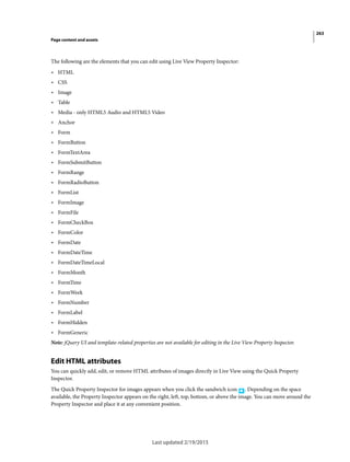 263
Page content and assets
Last updated 2/19/2015
The following are the elements that you can edit using Live View Property Inspector:
• HTML
• CSS
• Image
• Table
• Media - only HTML5 Audio and HTML5 Video
• Anchor
• Form
• FormButton
• FormTextArea
• FormSubmitButton
• FormRange
• FormRadioButton
• FormList
• FormImage
• FormFile
• FormCheckBox
• FormColor
• FormDate
• FormDateTime
• FormDateTimeLocal
• FormMonth
• FormTime
• FormWeek
• FormNumber
• FormLabel
• FormHidden
• FormGeneric
Note: jQuery UI and template-related properties are not available for editing in the Live View Property Inspector.
Edit HTML attributes
You can quickly add, edit, or remove HTML attributes of images directly in Live View using the Quick Property
Inspector.
The Quick Property Inspector for images appears when you click the sandwich icon . Depending on the space
available, the Property Inspector appears on the right, left, top, bottom, or above the image. You can move around the
Property Inspector and place it at any convenient position.
 