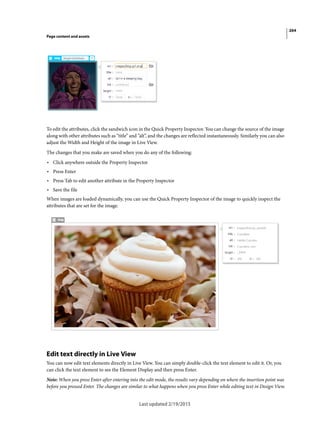 264
Page content and assets
Last updated 2/19/2015
To edit the attributes, click the sandwich icon in the Quick Property Inspector. You can change the source of the image
along with other attributes such as “title” and ”alt”, and the changes are reflected instantaneously. Similarly you can also
adjust the Width and Height of the image in Live View.
The changes that you make are saved when you do any of the following:
• Click anywhere outside the Property Inspector
• Press Enter
• Press Tab to edit another attribute in the Property Inspector
• Save the file
When images are loaded dynamically, you can use the Quick Property Inspector of the image to quickly inspect the
attributes that are set for the image.
Edit text directly in Live View
You can now edit text elements directly in Live View. You can simply double-click the text element to edit it. Or, you
can click the text element to see the Element Display and then press Enter.
Note: When you press Enter after entering into the edit mode, the results vary depending on where the insertion point was
before you pressed Enter. The changes are similar to what happens when you press Enter while editing text in Design View.
 
