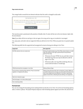 265
Page content and assets
Last updated 2/19/2015
The orange border around the text element indicates that the mode is changed to edit mode.
The insertion point is positioned at the position of double-click. To select all the text in the text element, triple-click
the text element.
Note: If you delete all the text and type in the text again, the strong and em tags are reordered or rearranged.
Cut, copy-paste, and undo-redo are supported while you edit text in Live View. When you paste text, it is pasted as plain
text.
The following table lists the supported and unsupported scenarios during text editing in Live View:
Format text
You can now change the formatting of text and hyperlink text directly in Live View. To see the text formatting options,
select a word or a phrase. The Quick Property Inspector with formatting options appears just above the selected text.
Supported Not supported
All HTML elements that can contain text Editingof invalid or broken tags. IftheHTML containsbrokenorinvalid
tags, then editing of such tags is governed by the way browsers
perceive these tags:
• If browsers fix your HTML for you such that it closes
the broken tag, then you may be allowed to edit the
tags in Live View.
• If browsers add a new tag while rendering, then you
cannot edit the broken or invalid tags.
HTML files derived from templates in Live View Editing of jQuery Pages
Structural tags containing inline elements. They are presented
together in a single box for editing.
Editing of tags that have both static and dynamic content. While you
can edit the selectors for such tags, you cannot edit text directly in Live
View. If you double-click such elements in Live View, a grey border
appears around them, indicating that text editing is not supported.
Static text in dynamic pages
Fluid Grid pages in Live View without grids
Text containing entities
 