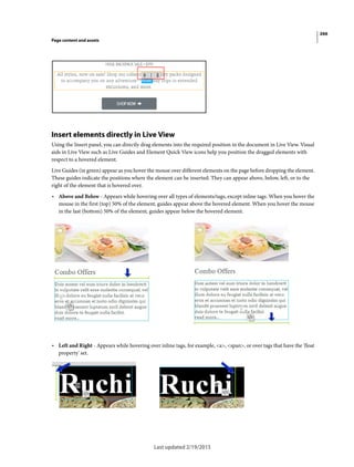 266
Page content and assets
Last updated 2/19/2015
Insert elements directly in Live View
Using the Insert panel, you can directly drag elements into the required position in the document in Live View. Visual
aids in Live View such as Live Guides and Element Quick View icons help you position the dragged elements with
respect to a hovered element.
Live Guides (in green) appear as you hover the mouse over different elements on the page before dropping the element.
These guides indicate the positions where the element can be inserted. They can appear above, below, left, or to the
right of the element that is hovered over.
• Above and Below - Appears while hovering over all types of elements/tags, except inline tags. When you hover the
mouse in the first (top) 50% of the element, guides appear above the hovered element. When you hover the mouse
in the last (bottom) 50% of the element, guides appear below the hovered element.
• Left and Right - Appears while hovering over inline tags, for example, <a>, <span>, or over tags that have the 'float
property' set.
 
