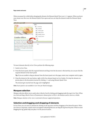 267
Page content and assets
Last updated 2/19/2015
When you pause for a while before dropping the element, the Element Quick View icon (</>) appears. When you hover
your mouse over this icon, the Element Quick View opens and you can drop the element inside the Element Quick
View.
To insert elements directly in Live View, perform the following steps:
1 Switch to Live View.
2 From the Insert panel, click the required element and drag it into the document. Alternatively, you can just click the
required element in the Insert panel.
Tip: If you are unable to drag an element from the Insert panel on to the page, restart your computer and try again.
3 Drop the element at the top, bottom, right or left of an element based on Live Guides. Or, drop the element at a
precise place in the document structure by clicking </> and using Element Quick View.
The element gets inserted into the page and is highlighted.
Note: Insert panel is not available in Live View for Fluid Grid pages.
Marquee selection
Marquee selection allows you to easily select a block of text by clicking and dragging inside the tag in Live View. When
you click and drag a block of text in Dreamweaver releases prior to 2014.1, the element used to move as a whole.
Note: Marquee selection in live view is restricted to browser-supported operations.
Selection and dragging-and-dropping of elements
In Live View, you can move an element by clicking on the tag name and then dragging to the desired location. When
you click on a tag name, a hand cursor icon appears indicating that you can drag the tag from the point. When ou start
dragging the tag, guides help you place it in the precise location.
 