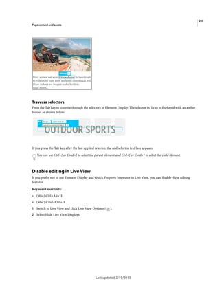 269
Page content and assets
Last updated 2/19/2015
Traverse selectors
Press the Tab key to traverse through the selectors in Element Display. The selector in focus is displayed with an amber
border as shown below:
If you press the Tab key after the last applied selector, the add selector text box appears.
You can use Ctrl+[ or Cmd+[ to select the parent element and Ctrl+] or Cmd+] to select the child element.
Disable editing in Live View
If you prefer not to use Element Display and Quick Property Inspector in Live View, you can disable these editing
features.
Keyboard shortcuts:
• (Win) Ctrl+Alt+H
• (Mac) Cmd+Ctrl+H
1 Switch to Live View and click Live View Options ( ).
2 Select Hide Live View Displays.
 