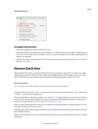 270
Page content and assets
Last updated 2/19/2015
Unsupported scenarios
• Dreaweaver template files cannot be edited in Live View.
• Tags that have both static and dynamic content. While you can edit the selectors for such tags, you cannot edit text
in Live View. If you double-click such elements in Live View, a grey border appears around them, indicating that text
editing is not supported.
• Tags that have pseudo selectors applied to them. You may encounter unexpected results when you try to edit such
elements in Live View.
Element Quick View
Element Quick View renders an interactive HTML tree for static and dynamic content. This view helps you visually
map elements in Live View with their HTML markup and the applied selectors in CSS Designer. You can also make
edits to the HTML structure in Element Quick View and see the changes take effect instantly in Live View.
Step-by-step tutorial
How to visualize and visually modify your HTML structure in Dreamweaver (30 min)
To open the Element Quick View, click </> at the tag selector. You can also use the keyboard keys - Ctrl + / (Win); Cmd
+ / (Mac) - to open the Element Quick View.
When you drag elments to directly insert them in Live View, the </> icon appears before you drop the element. You can
click this icon to open the Element Quick View and insert the element at the appropriate position in the document
structure. For more information, see Inserting elements directly in Live View .
When you open Element Quick View from Code or Design View, only static elements are shown, and from Live View,
both static and dynamic elements are shown.
In fluid grid documents, Element Quick View only lets you visualize the HTML DOM structure and does not let you
edit the HTML structure.
Note: You can edit only the static content in the Element Quick View. Read-only or dynamic elements are shown in a darker
shade of grey.
 