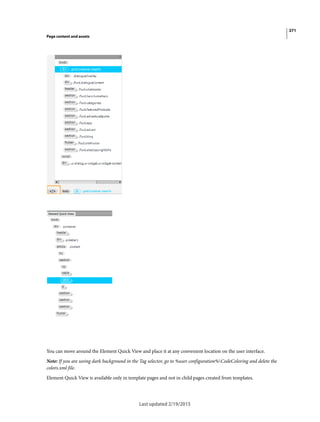 271
Page content and assets
Last updated 2/19/2015
You can move around the Element Quick View and place it at any convenient location on the user interface.
Note: If you are seeing dark background in the Tag selector, go to %user configuration%CodeColoring and delete the
colors.xml file.
Element Quick View is available only in template pages and not in child pages created from templates.
 