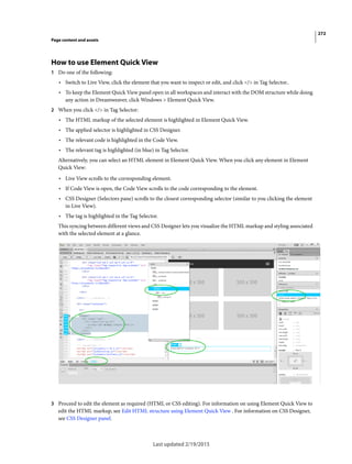 272
Page content and assets
Last updated 2/19/2015
How to use Element Quick View
1 Do one of the following:
• Switch to Live View, click the element that you want to inspect or edit, and click </> in Tag Selector..
• To keep the Element Quick View panel open in all workspaces and interact with the DOM structure while doing
any action in Dreamweaver, click Windows > Element Quick View.
2 When you click </> in Tag Selector:
• The HTML markup of the selected element is highlighted in Element Quick View.
• The applied selector is highlighted in CSS Designer.
• The relevant code is highlighted in the Code View.
• The relevant tag is highlighted (in blue) in Tag Selector.
Alternatively, you can select an HTML element in Element Quick View. When you click any element in Element
Quick View:
• Live View scrolls to the corresponding element.
• If Code View is open, the Code View scrolls to the code corresponding to the element.
• CSS Designer (Selectors pane) scrolls to the closest corresponding selector (similar to you clicking the element
in Live View).
• The tag is highlighted in the Tag Selector.
This syncing between different views and CSS Designer lets you visualize the HTML markup and styling associated
with the selected element at a glance.
3 Proceed to edit the element as required (HTML or CSS editing). For information on using Element Quick View to
edit the HTML markup, see Edit HTML structure using Element Quick View . For information on CSS Designer,
see CSS Designer panel.
 