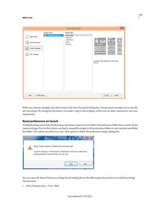21
What's new
Last updated 2/19/2015
When you choose a template and click Create in the New Document dialog box, Dreamweaver prompts you to save the
new document. By saving the document, you make a copy of the template, which you can later customize to suit your
requirement.
Reset preferences on launch
Troubleshooting issues with Dreamweaver sometimes requires you to delete the preferences folder that contains all the
custom settings. Prior to this release, you had to manually navigate to the preferences folder on your machine and delete
the folder. This release provides you a one-click option to delete the preferences using a dialog box:
You can open the Reset Preferences dialog box by holding down the following keyboard shortcuts while launching
Dreamweaver:
• (Win) Windows key + Ctrl + Shift
 