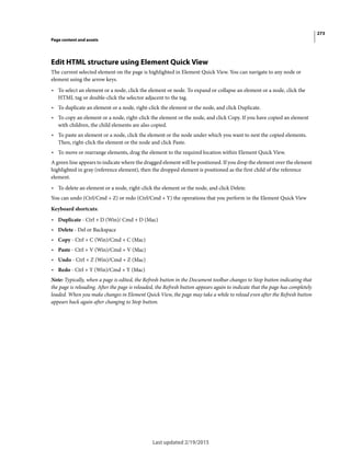 273
Page content and assets
Last updated 2/19/2015
Edit HTML structure using Element Quick View
The current selected element on the page is highlighted in Element Quick View. You can navigate to any node or
element using the arrow keys.
• To select an element or a node, click the element or node. To expand or collapse an element or a node, click the
HTML tag or double-click the selector adjacent to the tag.
• To duplicate an element or a node, right-click the element or the node, and click Duplicate.
• To copy an element or a node, right-click the element or the node, and click Copy. If you have copied an element
with children, the child elements are also copied.
• To paste an element or a node, click the element or the node under which you want to nest the copied elements.
Then, right-click the element or the node and click Paste.
• To move or rearrange elements, drag the element to the required location within Element Quick View.
A green line appears to indicate where the dragged element will be positioned. If you drop the element over the element
highlighted in gray (reference element), then the dropped element is positioned as the first child of the reference
element.
• To delete an element or a node, right-click the element or the node, and click Delete.
You can undo (Ctrl/Cmd + Z) or redo (Ctrl/Cmd + Y) the operations that you perform in the Element Quick View
Keyboard shortcuts:
• Duplicate - Ctrl + D (Win)/ Cmd + D (Mac)
• Delete - Del or Backspace
• Copy - Ctrl + C (Win)/Cmd + C (Mac)
• Paste - Ctrl + V (Win)/Cmd + V (Mac)
• Undo - Ctrl + Z (Win)/Cmd + Z (Mac)
• Redo - Ctrl + Y (Win)/Cmd + Y (Mac)
Note: Typically, when a page is edited, the Refresh button in the Document toolbar changes to Stop button indicating that
the page is reloading. After the page is reloaded, the Refresh button appears again to indicate that the page has completely
loaded. When you make changes in Element Quick View, the page may take a while to reload even after the Refresh button
appears back again after changing to Stop button.
 