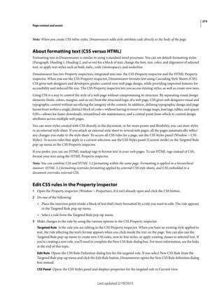 275
Page content and assets
Last updated 2/19/2015
Note: When you create CSS inline styles, Dreamweaver adds style attribute code directly to the body of the page.
About formatting text (CSS versus HTML)
Formatting text in Dreamweaver is similar to using a standard word processor. You can set default formatting styles
(Paragraph, Heading 1, Heading 2, and so on) for a block of text, change the font, size, color, and alignment of selected
text, or apply text styles such as bold, italic, code (monospace), and underline.
Dreamweaver has two Property inspectors, integrated into one: the CSS Property inspector and the HTML Property
inspector. When you use the CSS Property inspector, Dreamweaver formats text using Cascading Style Sheets (CSS).
CSS gives web designers and developers greater control over web page design, while providing improved features for
accessibility and reduced file size. The CSS Property inspector lets you access existing styles, as well as create new ones.
Using CSS is a way to control the style of a web page without compromising its structure. By separating visual design
elements (fonts, colors, margins, and so on) from the structural logic of a web page, CSS gives web designers visual and
typographic control without sacrificing the integrity of the content. In addition, defining typographic design and page
layout from within a single, distinct block of code—without having to resort to image maps, font tags, tables, and spacer
GIFs—allows for faster downloads, streamlined site maintenance, and a central point from which to control design
attributes across multiple web pages.
You can store styles created with CSS directly in the document, or for more power and flexibility, you can store styles
in an external style sheet. If you attach an external style sheet to several web pages, all the pages automatically reflect
any changes you make to the style sheet. To access all CSS rules for a page, use the CSS Styles panel (Window > CSS
Styles). To access rules that apply to a current selection, use the CSS Styles panel (Current mode) or the Targeted Rule
pop-up menu in the CSS Property inspector.
If you prefer, you can use HTML markup tags to format text in your web pages. To use HTML tags instead of CSS,
format your text using the HTML Property inspector.
Note: You can combine CSS and HTML 3.2 formatting within the same page. Formatting is applied in a hierarchical
manner: HTML 3.2 formatting overrides formatting applied by external CSS style sheets, and CSS embedded in a
document overrides external CSS.
Edit CSS rules in the Property inspector
1 Open the Property inspector (Window > Properties), if it isn’t already open and click the CSS button.
2 Do one of the following:
• Place the insertion point inside a block of text that’s been formatted by a rule you want to edit. The rule appears
in the Targeted Rule pop-up menu.
• Select a rule from the Targeted Rule pop-up menu.
3 Make changes to the rule by using the various options in the CSS Property inspector.
Targeted Rule Is the rule you are editing in the CSS Property inspector. When you have an existing style applied to
text, the rule affecting the text’s format appears when you click inside the text on the page. You can also use the
Targeted Rule pop-up menu to create new CSS rules, new in-line styles, or apply existing classes to selected text. If
you’re creating a new rule, you’ll need to complete the New CSS Rule dialog box. For more information, see the links
at the end of this topic.
Edit Rule Opens the CSS Rule Definition dialog box for the targeted rule. If you select New CSS Rule from the
Targeted Rule pop-up menu and click the Edit Rule button, Dreamweaver opens the New CSS Rule definition dialog
box instead.
CSS Panel Opens the CSS Styles panel and displays properties for the targeted rule in Current view.
 