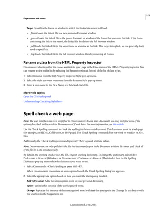277
Page content and assets
Last updated 2/19/2015
Target Specifies the frame or window in which the linked document will load:
• _blank loads the linked file in a new, unnamed browser window.
• _parent loads the linked file in the parent frameset or window of the frame that contains the link. If the frame
containing the link is not nested, the linked file loads into the full browser window.
• _self loads the linked file in the same frame or window as the link. This target is implied, so you generally don’t
need to specify it.
• _top loads the linked file in the full browser window, thereby removing all frames.
Rename a class from the HTML Property inspector
Dreamweaver displays all of the classes available to your page in the Class menu of the HTML Property inspector. You
can rename styles in this list by selecting the Rename option at the end of the list of class styles.
1 Select Rename from the text Property inspector Style pop-up menu.
2 Select the style you want to rename from the Rename Style pop-up menu.
3 Enter a new name in the New Name text field and click OK.
More Help topics
Open the CSS Styles panel
Understanding Cascading StyleSheets
Spell check a web page
Note: The user interface has been simplified in Dreamweaver CC and later. As a result, you may not find some of the
options described in this article in Dreamweaver CC and later. For more information, see this article.
Use the Check Spelling command to check the spelling in the current document. The document must be a web page
(for example, an HTML, ColdFusion, or PHP page). The Check Spelling command does not work on text files or XML
files.
Additionally, the Check Spelling command ignores HTML tags and attribute values.
Note: Dreamweaver can only spell check the file that is currently open in the Document window. It cannot spell check all
of the files in a site simultaneously.
By default, the spelling checker uses the U.S. English spelling dictionary. To change the dictionary, select Edit >
Preferences > General (Windows) or Dreamweaver > Preferences > General (Macintosh), then in the Spelling
Dictionary pop-up menu select the dictionary you want to use.
1 Select Commands > Check Spelling or press Shift+F7.
When Dreamweaver encounters an unrecognized word, the Check Spelling dialog box appears.
2 Select the appropriate option based on how you want the discrepancy handled.
Add To Personal Adds the unrecognized word to your personal dictionary.
Ignore Ignores this instance of the unrecognized word.
Change Replaces this instance of the unrecognized word with text that you type in the Change To text box or with
the selection in the Suggestions list.
 