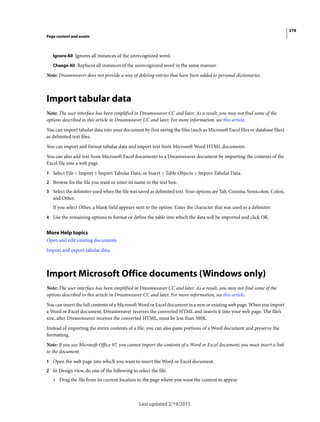 278
Page content and assets
Last updated 2/19/2015
Ignore All Ignores all instances of the unrecognized word.
Change All Replaces all instances of the unrecognized word in the same manner.
Note: Dreamweaver does not provide a way of deleting entries that have been added to personal dictionaries.
Import tabular data
Note: The user interface has been simplified in Dreamweaver CC and later. As a result, you may not find some of the
options described in this article in Dreamweaver CC and later. For more information, see this article.
You can import tabular data into your document by first saving the files (such as Microsoft Excel files or database files)
as delimited text files.
You can import and format tabular data and import text from Microsoft Word HTML documents.
You can also add text from Microsoft Excel documents to a Dreamweaver document by importing the contents of the
Excel file into a web page.
1 Select File > Import > Import Tabular Data, or Insert > Table Objects > Import Tabular Data.
2 Browse for the file you want or enter its name in the text box.
3 Select the delimiter used when the file was saved as delimited text. Your options are Tab, Comma, Semicolon, Colon,
and Other.
If you select Other, a blank field appears next to the option. Enter the character that was used as a delimiter.
4 Use the remaining options to format or define the table into which the data will be imported and click OK.
More Help topics
Open and edit existing documents
Import and export tabular data
Import Microsoft Office documents (Windows only)
Note: The user interface has been simplified in Dreamweaver CC and later. As a result, you may not find some of the
options described in this article in Dreamweaver CC and later. For more information, see this article.
You can insert the full contents of a Microsoft Word or Excel document in a new or existing web page. When you import
a Word or Excel document, Dreamweaver receives the converted HTML and inserts it into your web page. The file’s
size, after Dreamweaver receives the converted HTML, must be less than 300K.
Instead of importing the entire contents of a file, you can also paste portions of a Word document and preserve the
formatting.
Note: If you use Microsoft Office 97, you cannot import the contents of a Word or Excel document; you must insert a link
to the document.
1 Open the web page into which you want to insert the Word or Excel document.
2 In Design view, do one of the following to select the file:
• Drag the file from its current location to the page where you want the content to appear.
 