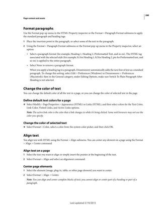280
Page content and assets
Last updated 2/19/2015
Format paragraphs
Use the Format pop-up menu in the HTML Property inspector or the Format > Paragraph Format submenu to apply
the standard paragraph and heading tags.
1 Place the insertion point in the paragraph, or select some of the text in the paragraph.
2 Using the Format > Paragraph Format submenu or the Format pop-up menu in the Property inspector, select an
option:
• Select a paragraph format (for example, Heading 1, Heading 2, Preformatted Text, and so on). The HTML tag
associated with the selected style (for example, h1 for Heading 1, h2 for Heading 2, pre for Preformatted text, and
so on) is applied to the entire paragraph.
• Select None to remove a paragraph format.
When you apply a heading tag to a paragraph, Dreamweaver automatically adds the next line of text as a standard
paragraph. To change this setting, select Edit > Preferences (Windows) or Dreamweaver > Preferences
(Macintosh); then in the General category, under Editing Options, make sure Switch To Plain Paragraph After
Heading is not selected.
Change the color of text
You can change the default color of all the text in a page, or you can change the color of selected text in the page.
Define default text colors for a page
❖ Select Modify > Page Properties > Appearance (HTML) or Links (HTML), and then select colors for the Text Color,
Link Color, Visited Links, and Active Links options.
Note: The active link color is the color that a link changes to while it’s being clicked. Some web browsers may not use the
color you specify.
Change the color of selected text
❖ Select Format > Color, select a color from the system color picker, and then click OK.
Align text
You align text with HTML using the Format > Align submenu. You can center any element on a page using the Format
> Align > Center command.
Align text on a page
1 Select the text you want to align or simply insert the pointer at the beginning of the text.
2 Select Format > Align and select an alignment command.
Center page elements
1 Select the element (image, plug-in, table, or other page element) you want to center.
2 Select Format > Align > Center.
Note: You can align and center complete blocks of text; you cannot align or center part of a heading or part of a
paragraph.
 