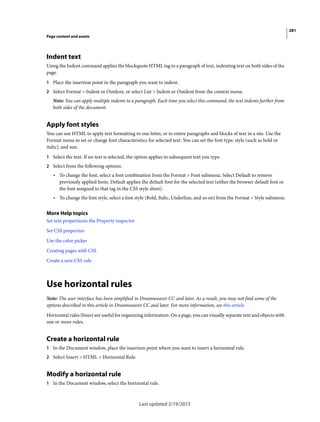 281
Page content and assets
Last updated 2/19/2015
Indent text
Using the Indent command applies the blockquote HTML tag to a paragraph of text, indenting text on both sides of the
page.
1 Place the insertion point in the paragraph you want to indent.
2 Select Format > Indent or Outdent, or select List > Indent or Outdent from the context menu.
Note: You can apply multiple indents to a paragraph. Each time you select this command, the text indents further from
both sides of the document.
Apply font styles
You can use HTML to apply text formatting to one letter, or to entire paragraphs and blocks of text in a site. Use the
Format menu to set or change font characteristics for selected text. You can set the font type, style (such as bold or
italic), and size.
1 Select the text. If no text is selected, the option applies to subsequent text you type.
2 Select from the following options:
• To change the font, select a font combination from the Format > Font submenu. Select Default to remove
previously applied fonts. Default applies the default font for the selected text (either the browser default font or
the font assigned to that tag in the CSS style sheet).
• To change the font style, select a font style (Bold, Italic, Underline, and so on) from the Format > Style submenu.
More Help topics
Set text propertiesin the Property inspector
Set CSS properties
Use the color picker
Creating pages with CSS
Create a new CSS rule
Use horizontal rules
Note: The user interface has been simplified in Dreamweaver CC and later. As a result, you may not find some of the
options described in this article in Dreamweaver CC and later. For more information, see this article.
Horizontal rules (lines) are useful for organizing information. On a page, you can visually separate text and objects with
one or more rules.
Create a horizontal rule
1 In the Document window, place the insertion point where you want to insert a horizontal rule.
2 Select Insert > HTML > Horizontal Rule.
Modify a horizontal rule
1 In the Document window, select the horizontal rule.
 