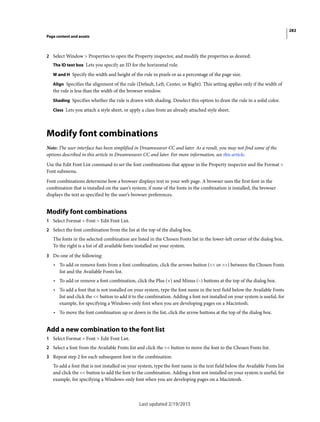 282
Page content and assets
Last updated 2/19/2015
2 Select Window > Properties to open the Property inspector, and modify the properties as desired:
The ID text box Lets you specify an ID for the horizontal rule.
W and H Specify the width and height of the rule in pixels or as a percentage of the page size.
Align Specifies the alignment of the rule (Default, Left, Center, or Right). This setting applies only if the width of
the rule is less than the width of the browser window.
Shading Specifies whether the rule is drawn with shading. Deselect this option to draw the rule in a solid color.
Class Lets you attach a style sheet, or apply a class from an already attached style sheet.
Modify font combinations
Note: The user interface has been simplified in Dreamweaver CC and later. As a result, you may not find some of the
options described in this article in Dreamweaver CC and later. For more information, see this article.
Use the Edit Font List command to set the font combinations that appear in the Property inspector and the Format >
Font submenu.
Font combinations determine how a browser displays text in your web page. A browser uses the first font in the
combination that is installed on the user’s system; if none of the fonts in the combination is installed, the browser
displays the text as specified by the user’s browser preferences.
Modify font combinations
1 Select Format > Font > Edit Font List.
2 Select the font combination from the list at the top of the dialog box.
The fonts in the selected combination are listed in the Chosen Fonts list in the lower-left corner of the dialog box.
To the right is a list of all available fonts installed on your system.
3 Do one of the following:
• To add or remove fonts from a font combination, click the arrows button (<< or >>) between the Chosen Fonts
list and the Available Fonts list.
• To add or remove a font combination, click the Plus (+) and Minus (–) buttons at the top of the dialog box.
• To add a font that is not installed on your system, type the font name in the text field below the Available Fonts
list and click the << button to add it to the combination. Adding a font not installed on your system is useful, for
example, for specifying a Windows-only font when you are developing pages on a Macintosh.
• To move the font combination up or down in the list, click the arrow buttons at the top of the dialog box.
Add a new combination to the font list
1 Select Format > Font > Edit Font List.
2 Select a font from the Available Fonts list and click the << button to move the font to the Chosen Fonts list.
3 Repeat step 2 for each subsequent font in the combination.
To add a font that is not installed on your system, type the font name in the text field below the Available Fonts list
and click the << button to add the font to the combination. Adding a font not installed on your system is useful, for
example, for specifying a Windows-only font when you are developing pages on a Macintosh.
 