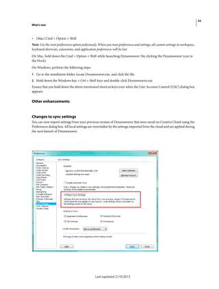 22
What's new
Last updated 2/19/2015
• (Mac) Cmd + Option + Shift
Note: Use the reset preferences option judiciously. When you reset preferences and settings, all custom settings in workspace,
keyboard shortcuts, extensions, and application preferences will be lost.
On Mac, hold down the Cmd + Option + Shift while launching Dreamweaver (by clicking the Dreamweaver icon in
the Dock).
On Windows, perform the following steps:
1 Go to the installation folder, locate Dreamweaver.exe, and click the file.
2 Hold down the Windows key + Ctrl + Shift keys and double-click Dreamweaver.exe.
Ensure that you hold down the above mentioned shortcut keys even when the User Account Control (UAC) dialog box
appears.
Other enhancements
Changes to sync settings
You can now import settings from your previous version of Dreamweaver that were saved on Creative Cloud using the
Preferences dialog box. All local settings are overridden by the settings imported from the cloud and are applied during
the next launch of Dreamweaver.
 