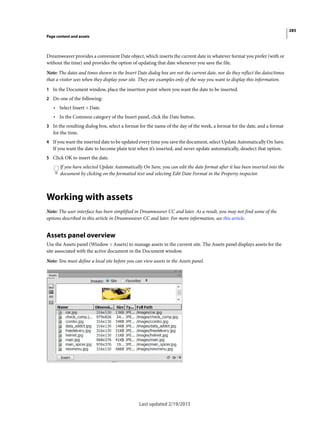 285
Page content and assets
Last updated 2/19/2015
Dreamweaver provides a convenient Date object, which inserts the current date in whatever format you prefer (with or
without the time) and provides the option of updating that date whenever you save the file.
Note: The dates and times shown in the Insert Date dialog box are not the current date, nor do they reflect the dates/times
that a visitor sees when they display your site. They are examples only of the way you want to display this information.
1 In the Document window, place the insertion point where you want the date to be inserted.
2 Do one of the following:
• Select Insert > Date.
• In the Common category of the Insert panel, click the Date button.
3 In the resulting dialog box, select a format for the name of the day of the week, a format for the date, and a format
for the time.
4 If you want the inserted date to be updated every time you save the document, select Update Automatically On Save.
If you want the date to become plain text when it’s inserted, and never update automatically, deselect that option.
5 Click OK to insert the date.
If you have selected Update Automatically On Save, you can edit the date format after it has been inserted into the
document by clicking on the formatted text and selecting Edit Date Format in the Property inspector.
Working with assets
Note: The user interface has been simplified in Dreamweaver CC and later. As a result, you may not find some of the
options described in this article in Dreamweaver CC and later. For more information, see this article.
Assets panel overview
Use the Assets panel (Window > Assets) to manage assets in the current site. The Assets panel displays assets for the
site associated with the active document in the Document window.
Note: You must define a local site before you can view assets in the Assets panel.
 