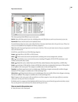 286
Page content and assets
Last updated 2/19/2015
The Assets panel provides different ways to view assets:
Site list Shows all of the assets in your site, including colors and URLs that are used in any document in your site.
Favorites list Shows only the assets you’ve explicitly chosen.
To switch between these two views, select either the Site or Favorites radio button above the preview area. (These two
views are not available for the Templates and Library categories.)
Note: Most of the Assets panel operations work the same in both lists. There are a few tasks, however, that you can perform
only in the Favorites list.
In both lists, assets fall into one of the following categories:
Images Image files in GIF, JPEG, or PNG formats.
Colors Colors used in documents and style sheets, including colors of text, backgrounds, and links.
URLs External links in your current site documents, including FTP, gopher, HTTP, HTTPS, JavaScript, e-mail
(mailto), and local file (file://) links.
Media Media files such as Adobe Flash (only SWF) files, Adobe Shockwave files, QuickTime, or MPEG files.
Scripts JavaScript or VBScript files. Scripts in HTML files (rather than in independent JavaScript or VBScript files)
do not appear in the Assets panel. This category is available only in Code and Design View.
Templates Master page layouts used on multiple pages. Modifying a template automatically modifies all pages
attached to it. This category is available only in Code and Design View.
Library items Design elements that you use in multiple pages; when you modify a library item, all pages containing
that item are updated. This category is available only in Code and Design View.
Note: To appear in the Assets panel, a file must fall into one of these categories. Some other types of files are sometimes
called assets, but they aren’t shown in the panel.
By default, assets in a category are listed alphabetically by name, but you can sort them by type and several other criteria.
You can also preview assets and resize the columns and the preview area.
View an asset in the preview area
❖ Select the asset in the Assets panel.
 
