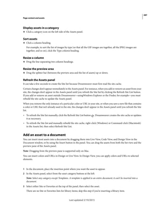 287
Page content and assets
Last updated 2/19/2015
Display assets in a category
❖ Click a category icon on the left side of the Assets panel.
Sort assets
❖ Click a column heading.
For example, to sort the list of images by type (so that all the GIF images are together, all the JPEG images are
together, and so on), click the Type column heading.
Resize a column
❖ Drag the line separating two column headings.
Resize the preview area
❖ Drag the splitter bar (between the preview area and the list of assets) up or down.
Refresh the Assets panel
It can take a few seconds to create the Site list because Dreamweaver must first read the site cache.
Certain changes don’t appear immediately in the Assets panel. For instance, when you add or remove an asset from your
site, the changes don’t appear in the Assets panel until you refresh the Site list by clicking the Refresh Site List button.
If you add or remove an asset outside Dreamweaver—usingWindows Explorer or the Finder, for example—you must
rebuild the site cache to update the Assets panel.
When you remove the only instance of a particular color or URL in your site, or when you save a new file that contains
a color or URL that isn’t already used in the site, the changes don’t appear in the Assets panel until you refresh the Site
list.
• To refresh the Site list manually, click the Refresh Site List button . Dreamweaver creates the site cache or updates
it as necessary.
• To refresh the Site list and manually rebuild the site cache, right-click (Windows) or Command-click (Macintosh)
in the Assets list, then select Refresh Site List.
Add an asset to a document
You can insert most assets into a document by dragging them into Live View, Code View, and Design View in the
Document window, or by using the Insert button in the panel. You can drag the assets from both the list view and the
preview pane of the Assets panel.
Note: Dragging from the preview pane is supported only on Mac.
You can insert colors and URLs in Design or Live View. In Design View, you can apply colors and URLs to selected
elements.
1 In the document, place the insertion point where you want the asset to appear.
2 In the Assets panel, select from the asset category buttons at the left.
Note: Select any category except Templates. A template is applied to an entire document; it can’t be inserted into a
document.
3 Select either Site or Favorites at the top of the panel, then select the asset.
There are no Site or Favorites lists for library items; skip this step if you’re inserting a library item.
 