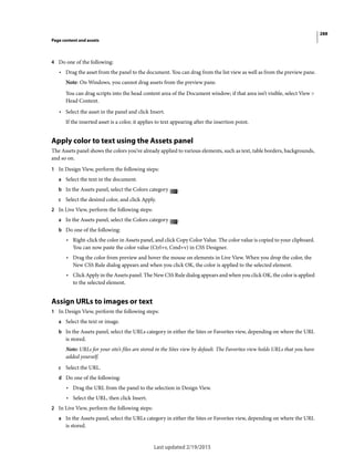 288
Page content and assets
Last updated 2/19/2015
4 Do one of the following:
• Drag the asset from the panel to the document. You can drag from the list view as well as from the preview pane.
Note: On Windows, you cannot drag assets from the preview pane.
You can drag scripts into the head content area of the Document window; if that area isn’t visible, select View >
Head Content.
• Select the asset in the panel and click Insert.
If the inserted asset is a color, it applies to text appearing after the insertion point.
Apply color to text using the Assets panel
The Assets panel shows the colors you’ve already applied to various elements, such as text, table borders, backgrounds,
and so on.
1 In Design View, perform the following steps:
a Select the text in the document.
b In the Assets panel, select the Colors category .
c Select the desired color, and click Apply.
2 In Live View, perform the following steps:
a In the Assets panel, select the Colors category .
b Do one of the following:
• Right-click the color in Assets panel, and click Copy Color Value. The color value is copied to your clipboard.
You can now paste the color value (Ctrl+v, Cmd+v) in CSS Designer.
• Drag the color from preview and hover the mouse on elements in Live View. When you drop the color, the
New CSS Rule dialog appears and when you click OK, the color is applied to the selected element.
• Click Apply in the Assets panel. The New CSS Rule dialog appears and when you click OK, the color is applied
to the selected element.
Assign URLs to images or text
1 In Design View, perform the following steps:
a Select the text or image.
b In the Assets panel, select the URLs category in either the Sites or Favorites view, depending on where the URL
is stored.
Note: URLs for your site’s files are stored in the Sites view by default. The Favorites view holds URLs that you have
added yourself.
c Select the URL.
d Do one of the following:
• Drag the URL from the panel to the selection in Design View.
• Select the URL, then click Insert.
2 In Live View, perform the following steps:
a In the Assets panel, select the URLs category in either the Sites or Favorites view, depending on where the URL
is stored.
 