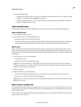 289
Page content and assets
Last updated 2/19/2015
b Do one of the following:
• Drag the URL from the preview or the list view. Hover the mouse on elements in Live View. When you drop
the URL, <a> wraps the element highlighted in Live View.
• Click the required element in Live View. Choose the URL in the Assets panel and click Apply. The selected
element is wrapped with the <a> tag.
Select and edit assets
The Assets panel allows you to select multiple assets at once. It also provides a quick way to begin editing assets.
Select multiple assets
1 In the Assets panel, select an asset.
2 Select the other assets in one of the following ways:
• Shift-click to select a consecutive series of assets.
• Control-click (Windows) or Command-click (Macintosh) to add an individual asset to the selection (whether or
not it’s adjacent to the existing selection). Control-click or Command-click a selected asset to deselect it.
Edit an asset
When you edit an asset in the Assets panel, the behavior varies according to the asset type. For some assets, such as
images, you use an external editor, which opens automatically if you have defined an editor for that asset type. You can
edit colors and URLs in the Favorites list only. When you edit templates and library items, you make the changes within
Dreamweaver.
1 In the Assets panel, do one of the following:
• Double-click the asset.
• Select the asset, then click the Edit button .
Note: If the asset must be edited in an external editor and one doesn’t open automatically, select Edit > Preferences
(Windows) or Dreamweaver > Preferences (Macintosh), select the File Types/Editors category, and make sure you have
defined an external editor for that asset type.
2 Make your changes.
3 When you finish, do one of the following:
• If the asset is file-based (anything other than a color or URL), save it (in the editor you used), and close it.
• If the asset is a URL, click OK in the Edit URL dialog box.
Note: If the asset is a color, the color picker closes automatically after you pick a color. To dismiss the color picker without
picking a color, press Esc.
Reuse assets in another site
The Assets panel shows all the assets (of recognized types) in your current site. To use an asset from the current site in
another site, you must copy it to the other site. You can copy an individual asset, a set of individual assets, or an entire
Favorites folder at once.
You may need to locate the file in the Files panel that corresponds to an asset in the Assets panel before you transfer the
asset to or from your remote site.
 