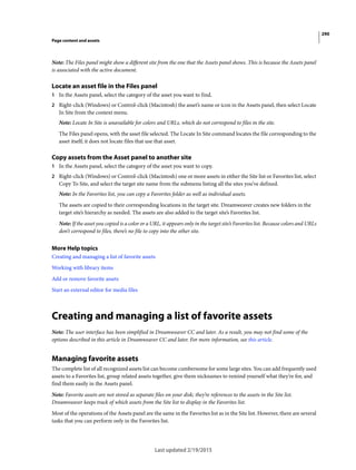 290
Page content and assets
Last updated 2/19/2015
Note: The Files panel might show a different site from the one that the Assets panel shows. This is because the Assets panel
is associated with the active document.
Locate an asset file in the Files panel
1 In the Assets panel, select the category of the asset you want to find.
2 Right-click (Windows) or Control-click (Macintosh) the asset’s name or icon in the Assets panel, then select Locate
In Site from the context menu.
Note: Locate In Site is unavailable for colors and URLs, which do not correspond to files in the site.
The Files panel opens, with the asset file selected. The Locate In Site command locates the file corresponding to the
asset itself; it does not locate files that use that asset.
Copy assets from the Asset panel to another site
1 In the Assets panel, select the category of the asset you want to copy.
2 Right-click (Windows) or Control-click (Macintosh) one or more assets in either the Site list or Favorites list, select
Copy To Site, and select the target site name from the submenu listing all the sites you’ve defined.
Note: In the Favorites list, you can copy a Favorites folder as well as individual assets.
The assets are copied to their corresponding locations in the target site. Dreamweaver creates new folders in the
target site’s hierarchy as needed. The assets are also added to the target site’s Favorites list.
Note: If the asset you copied is a color or a URL, it appears only in the target site’s Favorites list. Because colors and URLs
don’t correspond to files, there’s no file to copy into the other site.
More Help topics
Creating and managing a list of favorite assets
Working with library items
Add or remove favorite assets
Start an external editor for media files
Creating and managing a list of favorite assets
Note: The user interface has been simplified in Dreamweaver CC and later. As a result, you may not find some of the
options described in this article in Dreamweaver CC and later. For more information, see this article.
Managing favorite assets
The complete list of all recognized assets list can become cumbersome for some large sites. You can add frequently used
assets to a Favorites list, group related assets together, give them nicknames to remind yourself what they’re for, and
find them easily in the Assets panel.
Note: Favorite assets are not stored as separate files on your disk; they’re references to the assets in the Site list.
Dreamweaver keeps track of which assets from the Site list to display in the Favorites list.
Most of the operations of the Assets panel are the same in the Favorites list as in the Site list. However, there are several
tasks that you can perform only in the Favorites list.
 